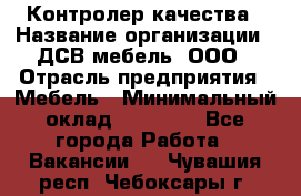 Контролер качества › Название организации ­ ДСВ мебель, ООО › Отрасль предприятия ­ Мебель › Минимальный оклад ­ 16 500 - Все города Работа » Вакансии   . Чувашия респ.,Чебоксары г.